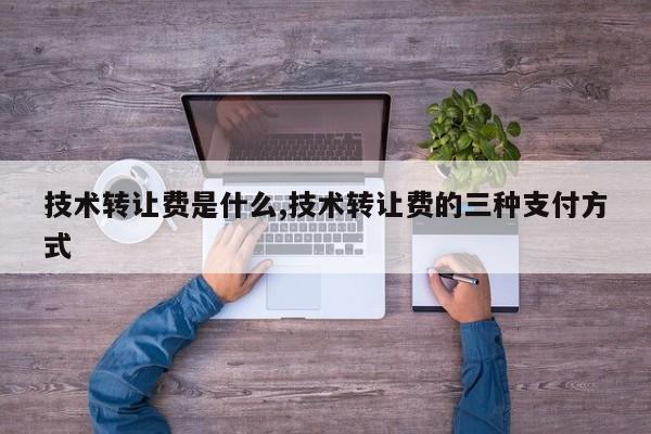 技术转让费是什么,技术转让费的三种支付方式