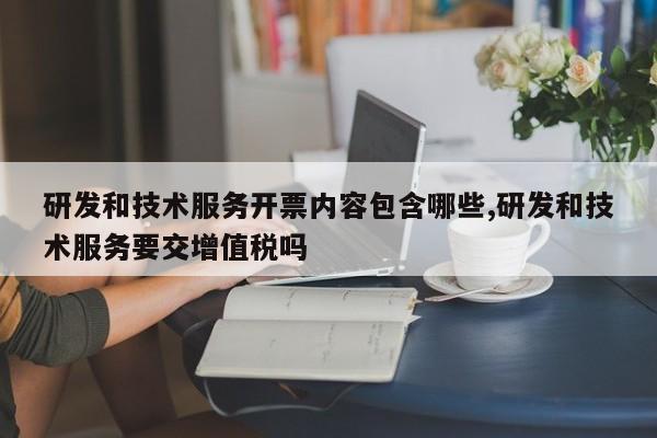 研发和技术服务开票内容包含哪些,研发和技术服务要交增值税吗