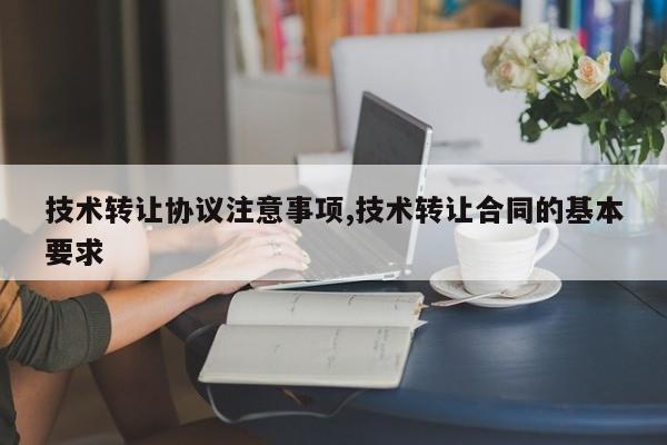 技术转让协议注意事项,技术转让合同的基本要求