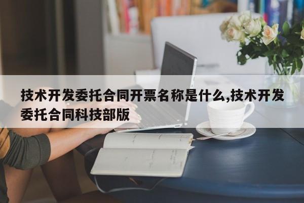 技术开发委托合同开票名称是什么,技术开发委托合同科技部版