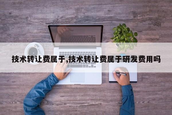 技术转让费属于,技术转让费属于研发费用吗