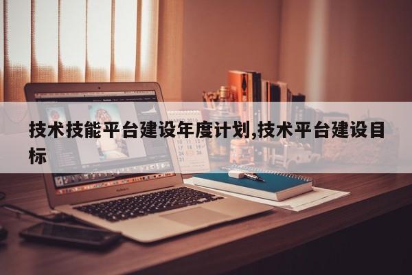 技术技能平台建设年度计划,技术平台建设目标