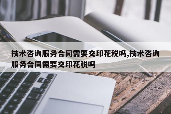 技术咨询服务合同需要交印花税吗,技术咨询服务合同需要交印花税吗