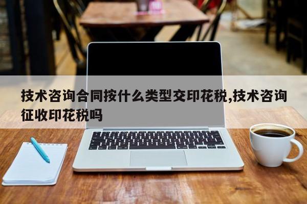 技术咨询合同按什么类型交印花税,技术咨询征收印花税吗