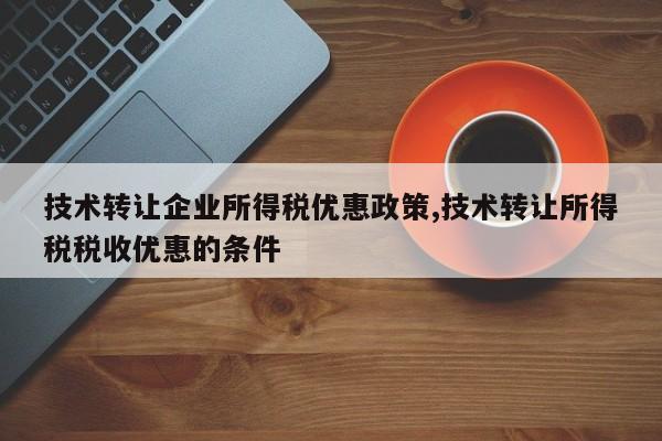 技术转让企业所得税优惠政策,技术转让所得税税收优惠的条件