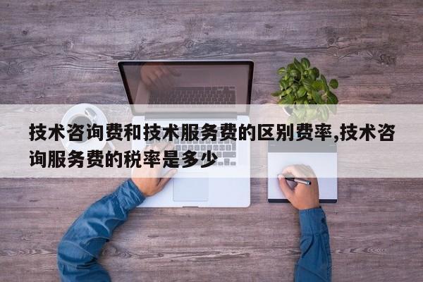 技术咨询费和技术服务费的区别费率,技术咨询服务费的税率是多少