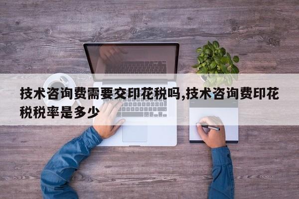 技术咨询费需要交印花税吗,技术咨询费印花税税率是多少