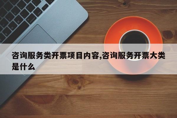 咨询服务类开票项目内容,咨询服务开票大类是什么
