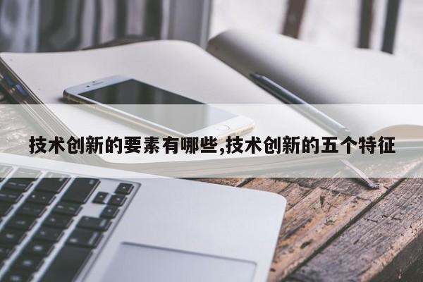 技术创新的要素有哪些,技术创新的五个特征