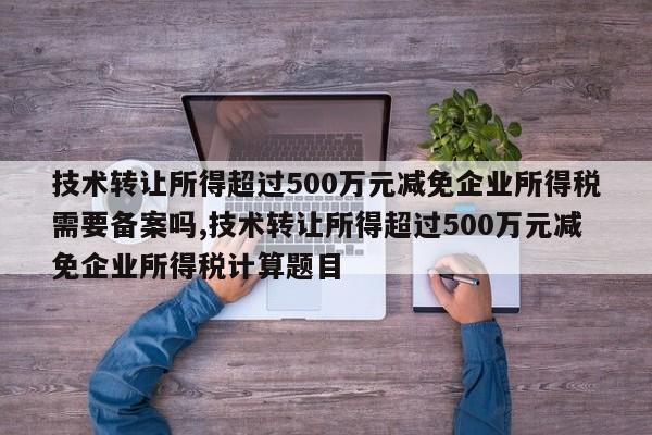 技术转让所得超过500万元减免企业所得税需要备案吗,技术转让所得超过500万元减免企业所得税计算题目
