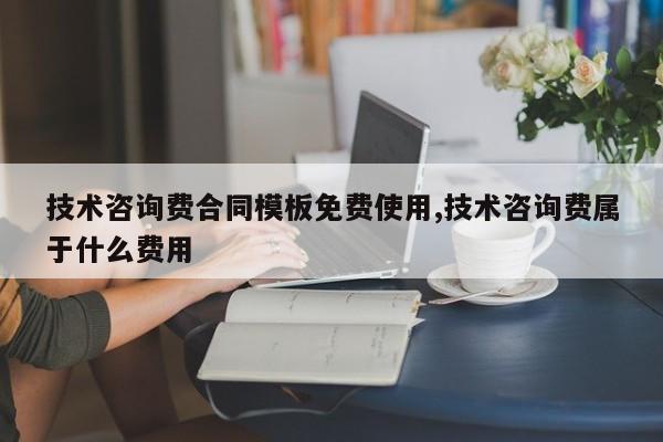 技术咨询费合同模板免费使用,技术咨询费属于什么费用
