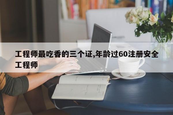 工程师最吃香的三个证,年龄过60注册安全工程师