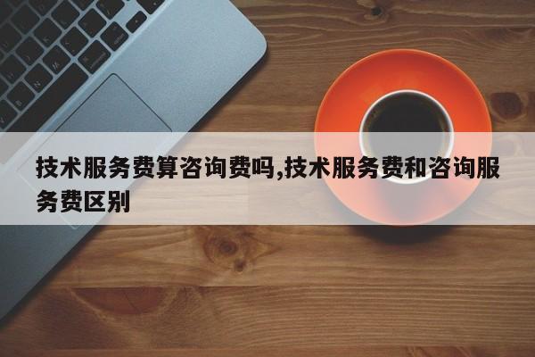 技术服务费算咨询费吗,技术服务费和咨询服务费区别