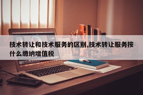 技术转让和技术服务的区别,技术转让服务按什么缴纳增值税