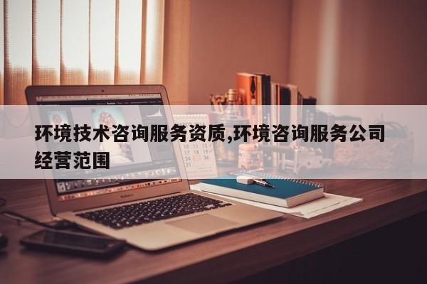 环境技术咨询服务资质,环境咨询服务公司 经营范围