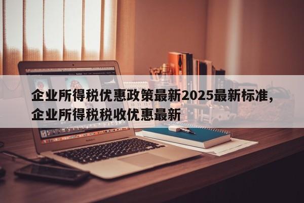 企业所得税优惠政策最新2025最新标准,企业所得税税收优惠最新