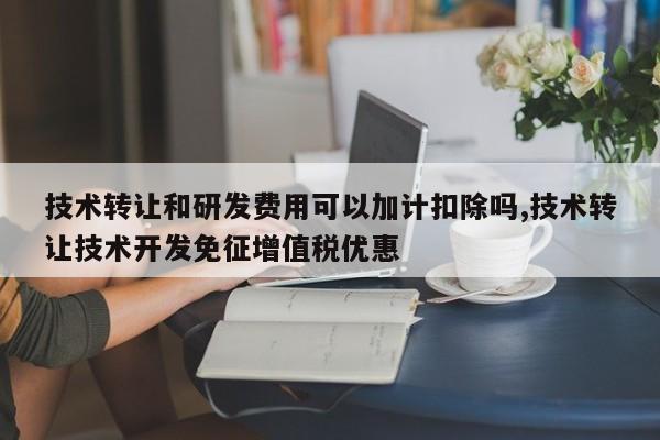 技术转让和研发费用可以加计扣除吗,技术转让技术开发免征增值税优惠