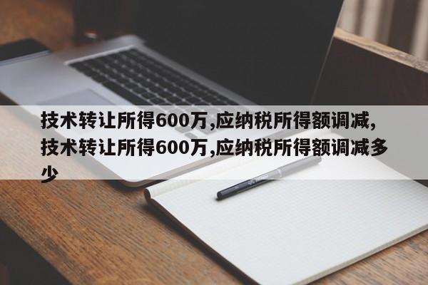 技术转让所得600万,应纳税所得额调减,技术转让所得600万,应纳税所得额调减多少