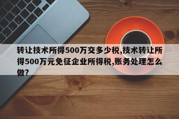 转让技术所得500万交多少税,技术转让所得500万元免征企业所得税,账务处理怎么做?