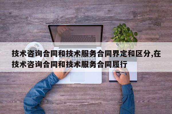 技术咨询合同和技术服务合同界定和区分,在技术咨询合同和技术服务合同履行