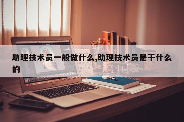 助理技术员一般做什么,助理技术员是干什么的