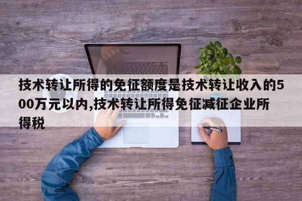 技术转让所得的免征额度是技术转让收入的500万元以内,技术转让所得免征减征企业所得税