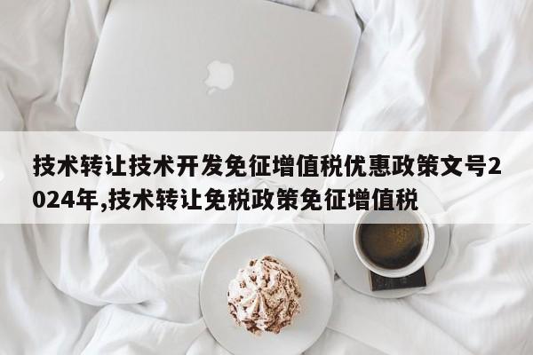 技术转让技术开发免征增值税优惠政策文号2024年,技术转让免税政策免征增值税