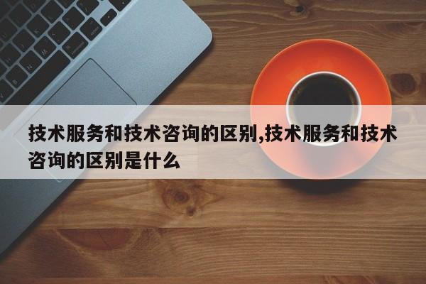 技术服务和技术咨询的区别,技术服务和技术咨询的区别是什么