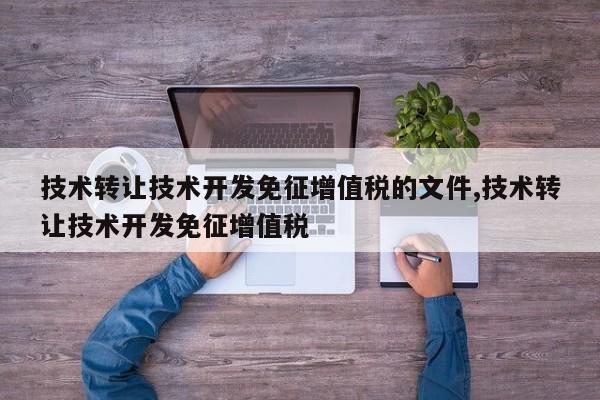 技术转让技术开发免征增值税的文件,技术转让技术开发免征增值税