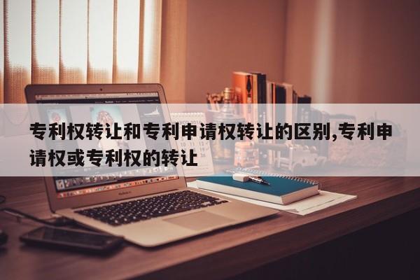 专利权转让和专利申请权转让的区别,专利申请权或专利权的转让