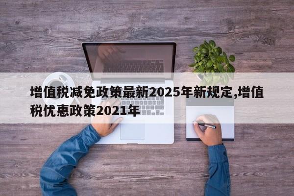 增值税减免政策最新2025年新规定,增值税优惠政策2021年