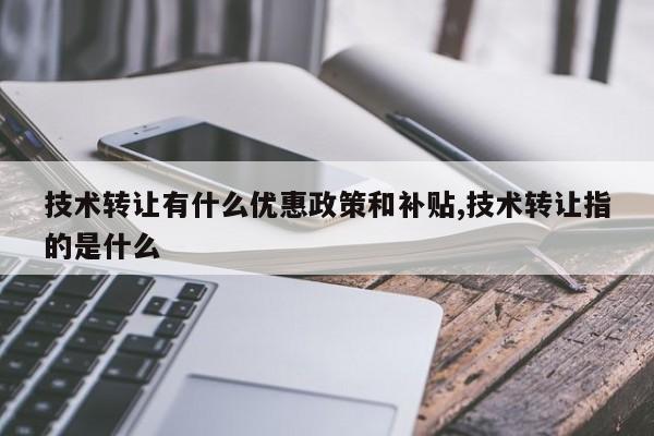技术转让有什么优惠政策和补贴,技术转让指的是什么