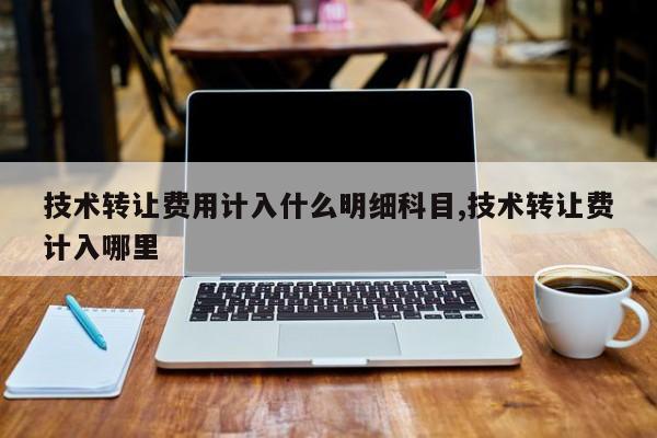 技术转让费用计入什么明细科目,技术转让费计入哪里