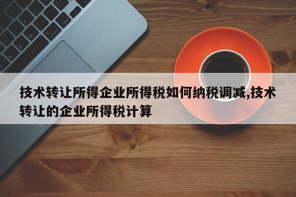 技术转让所得企业所得税如何纳税调减,技术转让的企业所得税计算