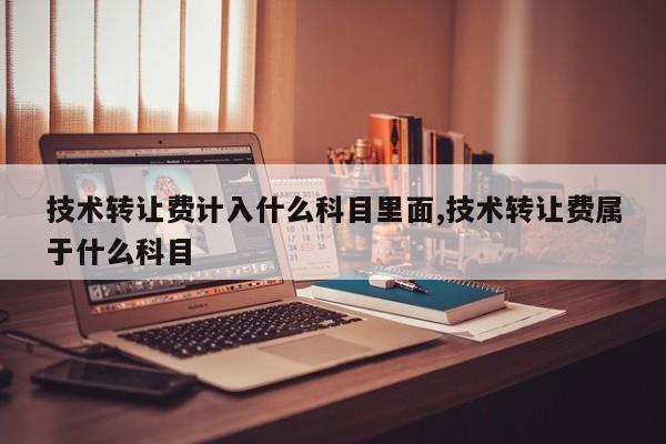 技术转让费计入什么科目里面,技术转让费属于什么科目